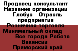 Продавец-консультант › Название организации ­ Глобус › Отрасль предприятия ­ Розничная торговля › Минимальный оклад ­ 17 000 - Все города Работа » Вакансии   . Приморский край,Уссурийский г. о. 